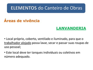 ELEMENTOS do Canteiro de Obras
LANVANDERIA
Áreas de vivência
• Local próprio, coberto, ventilado e iluminado, para que o
trabalhador alojado possa lavar, secar e passar suas roupas de
uso pessoal;
• Este local deve ter tanques individuais ou coletivos em
número adequado.
 