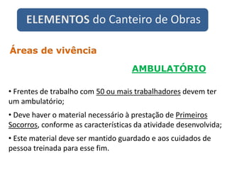 ELEMENTOS do Canteiro de Obras
AMBULATÓRIO
Áreas de vivência
• Frentes de trabalho com 50 ou mais trabalhadores devem ter
um ambulatório;
• Deve haver o material necessário à prestação de Primeiros
Socorros, conforme as características da atividade desenvolvida;
• Este material deve ser mantido guardado e aos cuidados de
pessoa treinada para esse fim.
 
