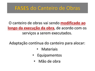 FASES do Canteiro de Obras
O canteiro de obras vai sendo modificado ao
longo da execução da obra, de acordo com os
serviços a serem executados.
Adaptação contínua do canteiro para alocar:
• Materiais
• Equipamentos
• Mão de obra
 