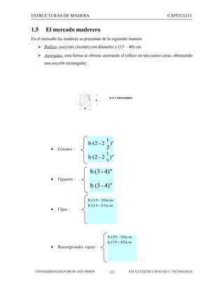 ESTRUCTURAS DE MADERA

1.5

CAPÍTULO I

El mercado maderero

En el mercado las maderas se presentan de la siguiente manera:
 Rollizo, (sección circular) con diámetro ≅ (15 – 40) cm.
 Aserradas, esta forma se obtiene aserrando el rollizo en sus cuatro caras, obteniendo
una sección rectangular:

h

b*h = ESCUADRIA

b

•

1
)"
2
1
h (2 - 2 )"
2
b (2 - 2

Listones :

b (3 - 4)"
•

Viguetas :

h (3 - 4)"
b (15 - 20)cm

•

•

Vigas :

h (15 - 25)cm

b (25 - 30)cm
h (35 - 45)cm

Basas(grandes vigas) :

UNIVERSIDAD MAYOR DE SAN SIMON

11

FACULTAD DE CIENCIAS Y TECNOLOGIA

 