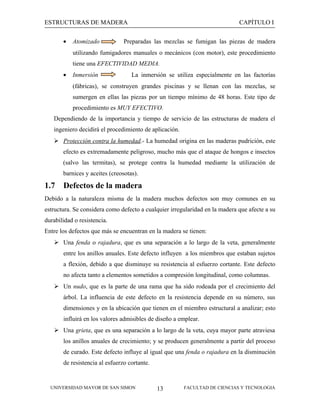 ESTRUCTURAS DE MADERA
•

Atomizado

CAPÍTULO I

Preparadas las mezclas se fumigan las piezas de madera

utilizando fumigadores manuales o mecánicos (con motor), este procedimiento
tiene una EFECTIVIDAD MEDIA.
•

Inmersión

La inmersión se utiliza especialmente en las factorías

(fábricas), se construyen grandes piscinas y se llenan con las mezclas, se
sumergen en ellas las piezas por un tiempo mínimo de 48 horas. Este tipo de
procedimiento es MUY EFECTIVO.
Dependiendo de la importancia y tiempo de servicio de las estructuras de madera el
ingeniero decidirá el procedimiento de aplicación.
 Protección contra la humedad.- La humedad origina en las maderas pudrición, este
efecto es extremadamente peligroso, mucho más que el ataque de hongos e insectos
(salvo las termitas), se protege contra la humedad mediante la utilización de
barnices y aceites (creosotas).

1.7

Defectos de la madera

Debido a la naturaleza misma de la madera muchos defectos son muy comunes en su
estructura. Se considera como defecto a cualquier irregularidad en la madera que afecte a su
durabilidad o resistencia.
Entre los defectos que más se encuentran en la madera se tienen:
 Una fenda o rajadura, que es una separación a lo largo de la veta, generalmente
entre los anillos anuales. Este defecto influyen a los miembros que estaban sujetos
a flexión, debido a que disminuye su resistencia al esfuerzo cortante. Este defecto
no afecta tanto a elementos sometidos a compresión longitudinal, como columnas.
 Un nudo, que es la parte de una rama que ha sido rodeada por el crecimiento del
árbol. La influencia de este defecto en la resistencia depende en su número, sus
dimensiones y en la ubicación que tienen en el miembro estructural a analizar; esto
influirá en los valores admisibles de diseño a emplear.
 Una grieta, que es una separación a lo largo de la veta, cuya mayor parte atraviesa
los anillos anuales de crecimiento; y se producen generalmente a partir del proceso
de curado. Este defecto influye al igual que una fenda o rajadura en la disminución
de resistencia al esfuerzo cortante.

UNIVERSIDAD MAYOR DE SAN SIMON

13

FACULTAD DE CIENCIAS Y TECNOLOGIA

 