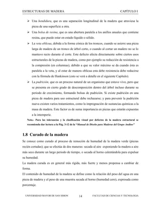 ESTRUCTURAS DE MADERA

CAPÍTULO I

 Una hendidura, que es una separación longitudinal de la madera que atraviesa la
pieza de una superficie a otra.
 Una bolsa de resina, que es una abertura paralela a los anillos anuales que contiene
resina, que puede estar en estado líquido o sólido.
 La veta oblicua, debida a la forma cónica de los troncos, cuando se asierre una pieza
larga de madera de un tronco de árbol corto, o cuando al cortar un madero no se lo
mantuvo recto durante el corte. Este defecto afecta directamente sobre ciertos usos
estructurales de la piezas de madera, como por ejemplo su reducción de resistencia a
la compresión (en columnas), debido a que su valor máximo se da cuando ésta es
paralela a la veta, y al estar de manera oblicua esta debe resistencia debe reducirse
con la fórmula de Hankinson (esto se verá a detalle en el siguiente Capítulo).
 La pudrición, que es un proceso natural de un organismo que estuvo vivo, pero que
se presenta en cierto grado de descomposición dentro del árbol incluso durante su
periodo de crecimiento, formando bolsas de pudrición. Si existe pudrición en una
pieza de madera para uso estructural debe rechazarse; y para prevenir la pudrición
nueva existen varios tratamientos, como la impregnación de sustancias químicas a la
masa de madera. Este factor es de suma importancia en piezas que estarán expuestas
a la intemperie.
Nota.- Para las tolerancias y la clasificación visual por defectos de la madera estructural se
recomienda dar lectura a la Pág. 3-12 de la “Manual de Diseño para Maderas del Grupo Andino”

1.8 Curado de la madera
Se conoce como curado al proceso de remoción de humedad de la madera verde (piezas
recién cortadas); que se efectúa de dos maneras: secada al aire exponiendo la madera a aire
más seco durante un largo periodo de tiempo, o secada al horno calentándola para expulsar
su humedad.
La madera curada es en general más rígida, más fuerte y menos propensa a cambiar de
forma.
El contenido de humedad de la madera se define como la relación del peso del agua en una
pieza de madera y el peso de una muestra secada al horno (humedad cero), expresada como
porcentaje.
UNIVERSIDAD MAYOR DE SAN SIMON

14

FACULTAD DE CIENCIAS Y TECNOLOGIA

 