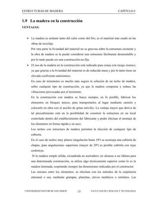 ESTRUCTURAS DE MADERA

CAPÍTULO I

1.9 La madera en la construcción
VENTAJAS:
 La madera es aislante tanto del calor como del frío, es el material más usado en las
obras de reciclaje.
Por otra parte la liviandad del material no es gravosa sobre la estructura existente y
la obra de madera se la puede considerar una estructura fácilmente desmontable y
por lo tanto puede ser una construcción no-fija.
 El uso de la madera en la construcción está indicado para zonas con riesgo sísmico,
ya que gracias a la liviandad del material es de reducida masa y por lo tanto tiene un
elevado coeficiente antisísmico.
En caso de terremotos es mucho más segura la solución de un techo de madera,
sobre cualquier tipo de construcción, ya que la madera compensa y reduce las
vibraciones provocadas por el terremoto.
En la construcción con madera se busca siempre, en lo posible, fabricar los
elementos en bloques únicos, para transportarlos al lugar mediante camión y
colocarlo en obra con el auxilio de grúas móviles. La ventaja mayor que deriva de
tal procedimiento está en la posibilidad de construir la estructura en un local
controlado dentro del establecimiento del fabricante y poder efectuar el montaje de
los elementos en forma rápida y en seco.
Los techos con estructura de madera permiten la elección de cualquier tipo de
cubierta.
En el caso de techos muy planos (angulación hasta 10º) se aconseja una cubierta de
chapas; para angulaciones superiores (mayor de 20º) es posible cubrirla con tejas
cerámicas.
Si la madera simple sólida, escuadrada en aserradero, no alcanza a ser idónea para
una determinada construcción, se utiliza algo técnicamente superior como lo es la
madera laminada, respetando siempre las dimensiones indicadas por el constructor.
Las uniones entre los elementos, se efectúan con los métodos de la carpintería
artesanal o sea, mediante grampas, planchas, clavos metálicos o similares. Las

UNIVERSIDAD MAYOR DE SAN SIMON

15

FACULTAD DE CIENCIAS Y TECNOLOGIA

 