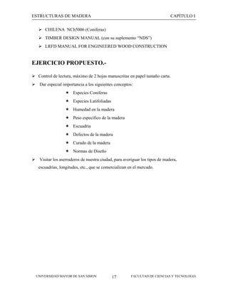 ESTRUCTURAS DE MADERA

CAPÍTULO I

 CHILENA NCh5006 (Coníferas)
 TIMBER DESIGN MANUAL (con su suplemento “NDS”)
 LRFD MANUAL FOR ENGINEERED WOOD CONSTRUCTION

EJERCICIO PROPUESTO. Control de lectura, máximo de 2 hojas manuscritas en papel tamaño carta.
 Dar especial importancia a los siguientes conceptos:
 Especies Coníferas
 Especies Latifoliadas
 Humedad en la madera
 Peso específico de la madera
 Escuadría
 Defectos de la madera
 Curado de la madera
 Normas de Diseño
 Visitar los aserraderos de nuestra ciudad, para averiguar los tipos de madera,
escuadrías, longitudes, etc., que se comercializan en el mercado.

UNIVERSIDAD MAYOR DE SAN SIMON

17

FACULTAD DE CIENCIAS Y TECNOLOGIA

 