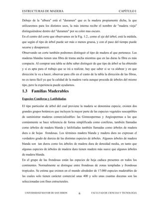 ESTRUCTURAS DE MADERA

CAPÍTULO I

Debajo de la "albura" está el "duramen" que es la madera propiamente dicha, la que
utilizaremos para los distintos usos, la más interna recibe el nombre de "madera vieja"
distinguiéndose dentro del "duramen" por su color mas oscuro.
En el centro del corte que observamos en la Fig. 1.2., como el eje del árbol, está la médula,
que según el tipo de árbol puede ser más o menos gruesa, y con el paso del tiempo puede
secarse y desaparecer.
Observando un corte también podremos distinguir el tipo de madera al que pertenece. Las
maderas blandas tienen una fibra de trama ancha mientras que en las duras la fibra es más
compacta. Al comprar una tabla se debe saber distinguir de que tipo de árbol se ha obtenido
y si es apta para el trabajo que se irá a realizar, hay que saber si se va alabear y en que
dirección la va a hacer, observar para ello en el canto de la tabla la dirección de las fibras,
no es tarea fácil ya que la calidad de la madera varía aunque proceda de árboles del mismo
tipo, pero la experiencia puede ayudarnos.

1.3

Familias Maderables

Especies Coníferas y Latifoliadas
El tipo particular de árbol del cual proviene la madera se denomina especie, existen dos
grandes grupos botánicos que incluyen la mayor parte de las especies vegetales susceptibles
de suministrar maderas comercializables: las Gimnospermas y Angiospermas a las que
comúnmente se hace referencia de forma simplificada como coníferas, también llamadas
como árboles de madera blanda y latifoliadas también llamadas como árboles de madera
dura o de hojas frondosas. Los términos madera blanda y madera dura no expresan el
verdadero grado de dureza de las distintas especies de árboles. Algunos árboles de madera
blanda son tan duros como los árboles de madera dura de densidad media, en tanto que
algunas especies de árboles de madera dura tienen madera más suave que algunos árboles
de madera blanda.
En el grupo de las frondosas están las especies de hoja caduca presentes en todos los
continentes. Normalmente se distingue entre frondosas de zonas templadas y frondosas
tropicales. Se estima que existen en el mundo alrededor de 17.000 especies maderables de
las cuales solo tienen carácter comercial unas 400 y sólo unas cuantas docenas son las
seleccionadas con fines estructurales.

UNIVERSIDAD MAYOR DE SAN SIMON

6

FACULTAD DE CIENCIAS Y TECNOLOGIA

 