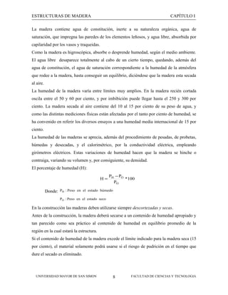 ESTRUCTURAS DE MADERA

CAPÍTULO I

La madera contiene agua de constitución, inerte a su naturaleza orgánica, agua de
saturación, que impregna las paredes de los elementos leñosos, y agua libre, absorbida por
capilaridad por los vasos y traqueidas.
Como la madera es higroscópica, absorbe o desprende humedad, según el medio ambiente.
El agua libre desaparece totalmente al cabo de un cierto tiempo, quedando, además del
agua de constitución, el agua de saturación correspondiente a la humedad de la atmósfera
que rodee a la madera, hasta conseguir un equilibrio, diciéndose que la madera esta secada
al aire.
La humedad de la madera varía entre límites muy amplios. En la madera recién cortada
oscila entre el 50 y 60 por ciento, y por imbibición puede llegar hasta el 250 y 300 por
ciento. La madera secada al aire contiene del 10 al 15 por ciento de su peso de agua, y
como las distintas mediciones físicas están afectadas por el tanto por ciento de humedad, se
ha convenido en referir los diversos ensayos a una humedad media internacional de 15 por
ciento.
La humedad de las maderas se aprecia, además del procedimiento de pesadas, de probetas,
húmedas y desecadas, y el calorimétrico, por la conductividad eléctrica, empleando
girómetros eléctricos. Estas variaciones de humedad hacen que la madera se hinche o
contraiga, variando su volumen y, por consiguiente, su densidad.
El porcentaje de humedad (H):
H=

Donde:

PH − PO
*100
PO

PH : Peso en el estado húmedo
PO : Peso en el estado seco

En la construcción las maderas deben utilizarse siempre descortezadas y secas.
Antes de la construcción, la madera deberá secarse a un contenido de humedad apropiado y
tan parecido como sea práctico al contenido de humedad en equilibrio promedio de la
región en la cual estará la estructura.
Si el contenido de humedad de la madera excede el límite indicado para la madera seca (15
por ciento), el material solamente podrá usarse si el riesgo de pudrición en el tiempo que
dure el secado es eliminado.

UNIVERSIDAD MAYOR DE SAN SIMON

8

FACULTAD DE CIENCIAS Y TECNOLOGIA

 