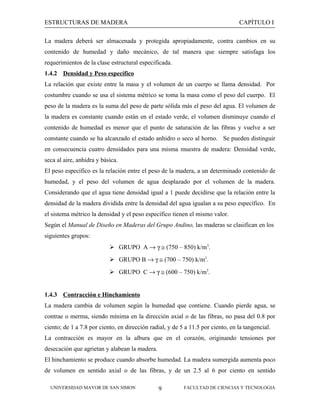 ESTRUCTURAS DE MADERA

CAPÍTULO I

La madera deberá ser almacenada y protegida apropiadamente, contra cambios en su
contenido de humedad y daño mecánico, de tal manera que siempre satisfaga los
requerimientos de la clase estructural especificada.
1.4.2 Densidad y Peso específico
La relación que existe entre la masa y el volumen de un cuerpo se llama densidad. Por
costumbre cuando se usa el sistema métrico se toma la masa como el peso del cuerpo. El
peso de la madera es la suma del peso de parte sólida más el peso del agua. El volumen de
la madera es constante cuando están en el estado verde, el volumen disminuye cuando el
contenido de humedad es menor que el punto de saturación de las fibras y vuelve a ser
constante cuando se ha alcanzado el estado anhidro o seco al horno. Se pueden distinguir
en consecuencia cuatro densidades para una misma muestra de madera: Densidad verde,
seca al aire, anhidra y básica.
El peso específico es la relación entre el peso de la madera, a un determinado contenido de
humedad, y el peso del volumen de agua desplazado por el volumen de la madera.
Considerando que el agua tiene densidad igual a 1 puede decidirse que la relación entre la
densidad de la madera dividida entre la densidad del agua igualan a su peso específico. En
el sistema métrico la densidad y el peso específico tienen el mismo valor.
Según el Manual de Diseño en Maderas del Grupo Andino, las maderas se clasifican en los
siguientes grupos:
 GRUPO A → γ ≅ (750 – 850) k/m3.
 GRUPO B → γ ≅ (700 – 750) k/m3.
 GRUPO C → γ ≅ (600 – 750) k/m3.
1.4.3 Contracción e Hinchamiento
La madera cambia de volumen según la humedad que contiene. Cuando pierde agua, se
contrae o merma, siendo mínima en la dirección axial o de las fibras, no pasa del 0.8 por
ciento; de 1 a 7.8 por ciento, en dirección radial, y de 5 a 11.5 por ciento, en la tangencial.
La contracción es mayor en la albura que en el corazón, originando tensiones por
desecación que agrietan y alabean la madera.
El hinchamiento se produce cuando absorbe humedad. La madera sumergida aumenta poco
de volumen en sentido axial o de las fibras, y de un 2.5 al 6 por ciento en sentido
UNIVERSIDAD MAYOR DE SAN SIMON

9

FACULTAD DE CIENCIAS Y TECNOLOGIA

 