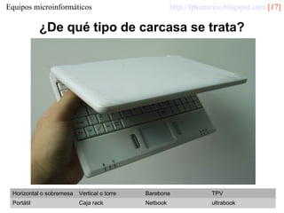 http://fpkanarias.blogspot.com [17]

Equipos microinformáticos

¿De qué tipo de carcasa se trata?

Horizontal o sobremesa

Vertical o torre

Barebone

TPV

Portátil

Caja rack

Netbook

ultrabook

 