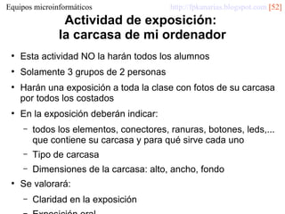 Equipos microinformáticos

http://fpkanarias.blogspot.com [52]

Actividad de exposición:
la carcasa de mi ordenador
●

Esta actividad NO la harán todos los alumnos

●

Solamente 3 grupos de 2 personas

●

●

Harán una exposición a toda la clase con fotos de su carcasa
por todos los costados
En la exposición deberán indicar:
–

–

Tipo de carcasa

–
●

todos los elementos, conectores, ranuras, botones, leds,...
que contiene su carcasa y para qué sirve cada uno
Dimensiones de la carcasa: alto, ancho, fondo

Se valorará:
–

Claridad en la exposición

 