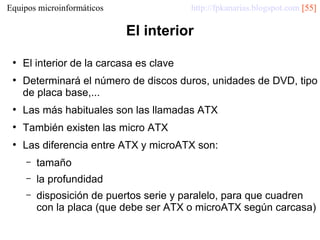 http://fpkanarias.blogspot.com [55]

Equipos microinformáticos

El interior
●

●

El interior de la carcasa es clave
Determinará el número de discos duros, unidades de DVD, tipo
de placa base,...

●

Las más habituales son las llamadas ATX

●

También existen las micro ATX

●

Las diferencia entre ATX y microATX son:
–

tamaño

–

la profundidad

–

disposición de puertos serie y paralelo, para que cuadren
con la placa (que debe ser ATX o microATX según carcasa)

 