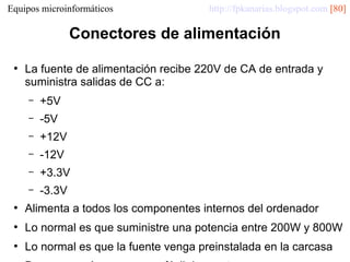 Equipos microinformáticos

http://fpkanarias.blogspot.com [80]

Conectores de alimentación
●

La fuente de alimentación recibe 220V de CA de entrada y
suministra salidas de CC a:
–

+5V

–

-5V

–

+12V

–

-12V

–

+3.3V

–

-3.3V

●

Alimenta a todos los componentes internos del ordenador

●

Lo normal es que suministre una potencia entre 200W y 800W

●

Lo normal es que la fuente venga preinstalada en la carcasa

 