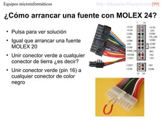 Equipos microinformáticos

http://fpkanarias.blogspot.com [99]

¿Cómo arrancar una fuente con MOLEX 24?
●

●

●

●

Pulsa para ver solución
Igual que arrancar una fuente
MOLEX 20
Unir conector verde a cualquier
conector de tierra ¿es decir?
Unir conector verde (pin 16) a
cualquier conector de color
negro

 