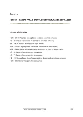 Texto fonte: Concreto Armado I – PUCRS. Profs. Henrique Gutfreind e Mauren Aurich
As ações a considerar em edifícios, tanto permanentes (g) como acidentais (q) serão
determinadas a partir da NBR 6120-80.
Para edifícios residenciais a carga acidental é em geral 1,5 kN/m² (2 kN/m² em
áreas de serviço e lavanderias, 3 kN/m² em corredores e escadas com acesso
ao público).
A carga permanente é determinada por composição de acordo com a NBR - 6120,
mas podemos dar alguns valores totais das sobre-cargas fixas comuns em lajes:
Peso específico do concreto armado 25 kN/m3
Peso específico do concreto simples 24 kN/m3
Peso específico do tijolo furado 13 kN/m3
Peso específico do tijolo maciço 18 kN/m3
Revestimento de piso de tacos 0,7 kN/m²
Revestimento de piso de mármore, ladrilhos, cerâmica, granitina 0,85 kN/m²
Enchimento de lajes rebaixadas 14 kN/m3
Assoalho com barrotilhos 0,27 kN/m²
Assoalho com vigamento (8 x 16) 0,34 kN/m²
Forro de madeira 0,16 kN/m²
Forro de fibro-cimento com 6 mm de espessura 0,18 kN/m²
Reboco de laje 0,25 kN/m²
Carga acidental em forros não destinados a depósitos 0,5 kN/m²
Telhados por m² de projeção
 