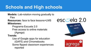 Schools and High schools
Models: Lab-rotation moving gradually to
Flex
Resources: face to face lessons+LMS
Milestones:
Programa Escuela 2.0
Free access to online materials
(Agrega)
Trends:
Use of Google apps for education
(GAFE) and Chromebooks
Some flipped classroom experiences
reported
 