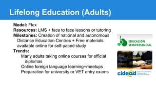 Lifelong Education (Adults)
Model: Flex
Resources: LMS + face to face lessons or tutoring
Milestones: Creation of national and autonomous
Distance Education Centres + Free materials
available online for self-paced study
Trends:
Many adults taking online courses for official
diplomas
Online foreign language learning+meetups
Preparation for university or VET entry exams
 