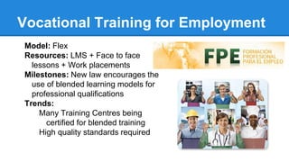 Vocational Training for Employment
Model: Flex
Resources: LMS + Face to face
lessons + Work placements
Milestones: New law encourages the
use of blended learning models for
professional qualifications
Trends:
Many Training Centres being
certified for blended training
High quality standards required
 