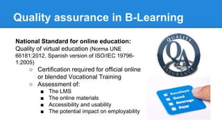 Quality assurance in B-Learning
National Standard for online education:
Quality of virtual education (Norma UNE
66181:2012, Spanish version of ISO/IEC 19796-
1:2005)
○ Certification required for official online
or blended Vocational Training
○ Assessment of:
■ The LMS
■ The online materials
■ Accessibility and usability
■ The potential impact on employability
 