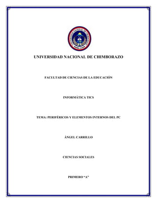 UNIVERSIDAD NACIONAL DE CHIMBORAZO

FACULTAD DE CIENCIAS DE LA EDUCACIÓN

INFORMÁTICA TICS

TEMA: PERIFÉRICOS Y ELEMENTOS INTERNOS DEL PC

ÁNGEL CARRILLO

CIENCIAS SOCIALES

PRIMERO “A”

 
