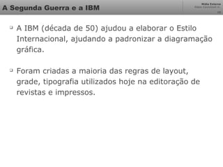 Mídia Externa
Odair Cavichioli Jr.
10
A Segunda Guerra e a IBM

A IBM (década de 50) ajudou a elaborar o Estilo
Internacional, ajudando a padronizar a diagramação
gráfica.

Foram criadas a maioria das regras de layout,
grade, tipografia utilizados hoje na editoração de
revistas e impressos.
 