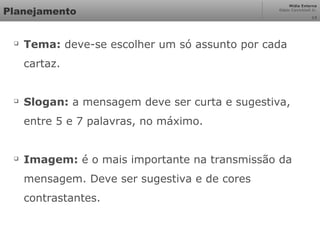 Mídia Externa
Odair Cavichioli Jr.
Planejamento

Tema: deve-se escolher um só assunto por cada
cartaz.

Slogan: a mensagem deve ser curta e sugestiva,
entre 5 e 7 palavras, no máximo.

Imagem: é o mais importante na transmissão da
mensagem. Deve ser sugestiva e de cores
contrastantes.
13
 