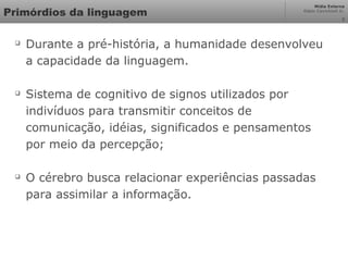 Mídia Externa
Odair Cavichioli Jr.
3
Primórdios da linguagem

Durante a pré-história, a humanidade desenvolveu
a capacidade da linguagem.

Sistema de cognitivo de signos utilizados por
indivíduos para transmitir conceitos de
comunicação, idéias, significados e pensamentos
por meio da percepção;

O cérebro busca relacionar experiências passadas
para assimilar a informação.
 