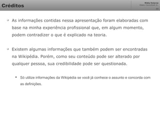 Mídia Externa
Odair Cavichioli Jr.
Créditos

As informações contidas nessa apresentação foram elaboradas com
base na minha experiência profissional que, em algum momento,
podem contradizer o que é explicado na teoria.

Existem algumas informações que também podem ser encontradas
na Wikipédia. Porém, como seu conteúdo pode ser alterado por
qualquer pessoa, sua credibilidade pode ser questionada.
 Só utilize informações da Wikipédia se você já conhece o assunto e concorda com
as definições.
33
 