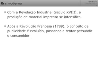 Mídia Externa
Odair Cavichioli Jr.
7
Era moderna

Com a Revolução Industrial (século XVIII), a
produção de material impresso se intensifica.

Após a Revolução Francesa (1789), o conceito de
publicidade é evoluído, passando a tentar persuadir
o consumidor.
 