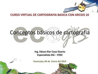 CURSO VIRTUAL DE CARTOGRAFIA BASICA CON ARCGIS 10




Conceptos básicos de cartografía


               Ing. Edson Elar Caso Osorio
                 Especialista SIG – PZEE

              Huancayo, 04 de Enero del 2012
 