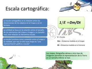 Escala cartográfica:
La escala cartográfica es la relación entre las
dimensiones de los objetos en el mapa y en el
terreno.

La utilidad se basa en la relación entre el tamaño
de los elementos del mapa o imagen y su tamaño
real; esta relación se denomina escala.
                                                                  E = Escala
La escala funciona como conexión entre el mapa y
la realidad, por eso se dice que mapa es “una                     Dm = Distancia medida en el mapa
representación gráfica a escala”.
                                                                  Dt = Distancia medida en el terreno



                                                     Los mapas, fotografías aéreas u otro tipo de
                                                     imágenes permiten la representación de la Tierra
                                                     en un tamaño inferior al real.
 