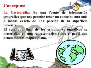 Conceptos:
La Cartografía: Es una fuente de información
geográfica que nos permite tener un conocimiento más
o menos exacto de una porción de la superficie
terrestre.
El resultado final de los estudios cartográficos se
materializa en una representación sobre el papel que
denominamos mapa o plano.
 