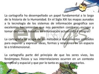 La cartografía ha desempeñado un papel fundamental a lo largo
de la historia de la Humanidad. En el Siglo XXI los mapas aunados
a la tecnología de los sistemas de información geográfica son
excelentes herramientas que nos permiten comparar, escoger y
tomar decisiones basados en información actualizada e integral.

La cartografía se ocupa de los métodos e instrumentos utilizados
para exponer y expresar ideas, formas y relaciones en un espacio
bi o tridimensional.

La cartografía parte del principio de que los seres vivos, los
fenómenos físicos y sus interrelaciones ocurren en un contexto
temporal y espacial y que por lo tanto es posible mapearlos.
 
