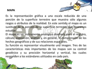 MAPA
Es la representación gráfica a una escala reducida de una
porción de la superficie terrestre que muestra sólo algunos
rasgos o atributos de la realidad. En este sentido el mapa es un
sustituto de la porción de la superficie terrestre que deseamos
estudiar.
El mapa es un instrumento analógico diseñado para el registro,
cálculo, exposición, análisis y, en general, la comprensión de los
hechos geográficos y de sus relaciones espaciales.
Su función es representar visualmente una imagen. Tres de las
características más importantes de los mapas son su control
geodésico y su precisión horizontal y vertical, los cuales
responden a los estándares utilizados en cada país.
 