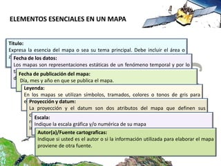 ELEMENTOS ESENCIALES EN UN MAPA


Titulo:
Expresa la esencia del mapa o sea su tema principal. Debe incluir el área o
zona geográficadatos:
  Fecha de los que representa y el objeto de estudio.
  Los mapas son representaciones estáticas de un fenómeno temporal y por lo
  tanto debe publicación del mapa: la fecha en que fueron recolectados los
     Fecha de indicarse claramente
  datos. mes y año en que se publica el mapa.
     Día,
      Leyenda:
      En los mapas se utilizan símbolos, tramados, colores o tonos de gris para
      expresar cantidades, gradientes.
        Proyección y datum:
        La proyección y el datum son dos atributos del mapa que definen sus
        características y propiedades geométricas. Esta información es esencial para
           Escala:
        referenciarlayescala gráfica y/o numérica de sumapa utilizando un sistema de
           Indique      posteriormente manipular un mapa.
        información geográfica.
             Autor(a)/Fuente cartograficas:
             Indique si usted es el autor o si la información utilizada para elaborar el mapa
             proviene de otra fuente.
 
