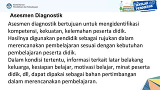 Asesmen Diagnostik
Asesmen diagnostik bertujuan untuk mengidentifikasi
kompetensi, kekuatan, kelemahan peserta didik.
Hasilnya digunakan pendidik sebagai rujukan dalam
merencanakan pembelajaran sesuai dengan kebutuhan
pembelajaran peserta didik.
Dalam kondisi tertentu, informasi terkait latar belakang
keluarga, kesiapan belajar, motivasi belajar, minat peserta
didik, dll, dapat dipakai sebagai bahan pertimbangan
dalam merencanakan pembelajaran.
 