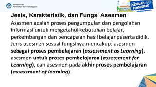 Jenis, Karakteristik, dan Fungsi Asesmen
Asesmen adalah proses pengumpulan dan pengolahan
informasi untuk mengetahui kebutuhan belajar,
perkembangan dan pencapaian hasil belajar peserta didik.
Jenis asesmen sesuai fungsinya mencakup: asesmen
sebagai proses pembelajaran (assessment as Learning),
asesmen untuk proses pembelajaran (assessment for
Learning), dan asesmen pada akhir proses pembelajaran
(assessment of learning).
 