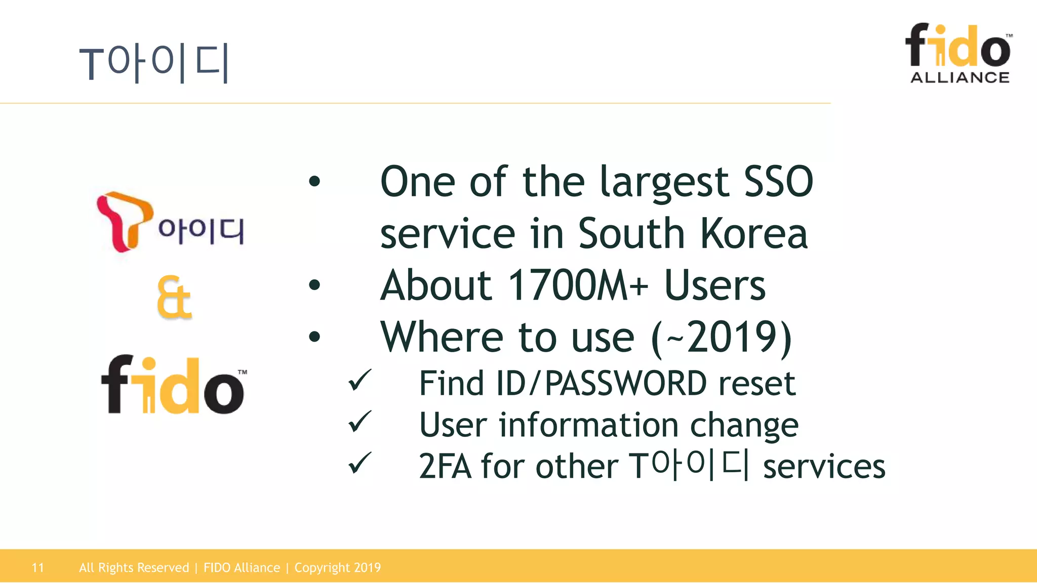 11
T아이디
All Rights Reserved | FIDO Alliance | Copyright 2019
• One of the largest SSO
service in South Korea
• About 1700M+ Users
• Where to use (~2019)
 Find ID/PASSWORD reset
 User information change
 2FA for other T아이디 services
&
 