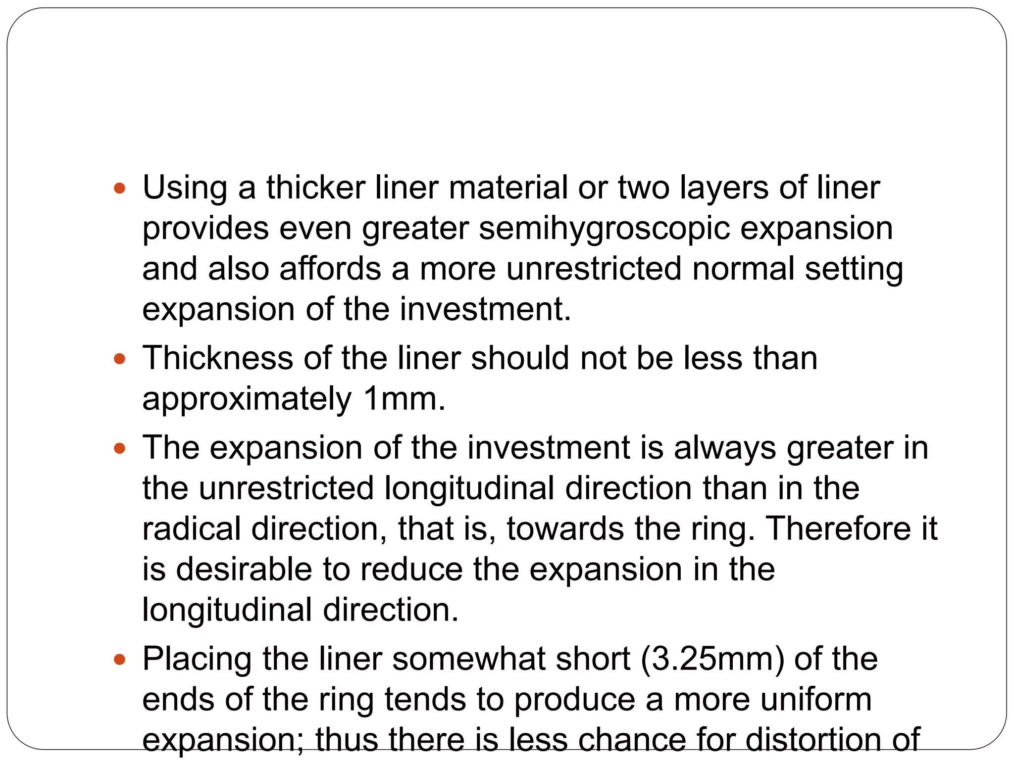  Using a thicker liner material or two layers of liner
provides even greater semihygroscopic expansion
and also affords a more unrestricted normal setting
expansion of the investment.
 Thickness of the liner should not be less than
approximately 1mm.
 The expansion of the investment is always greater in
the unrestricted longitudinal direction than in the
radical direction, that is, towards the ring. Therefore it
is desirable to reduce the expansion in the
longitudinal direction.
 Placing the liner somewhat short (3.25mm) of the
ends of the ring tends to produce a more uniform
expansion; thus there is less chance for distortion of
 