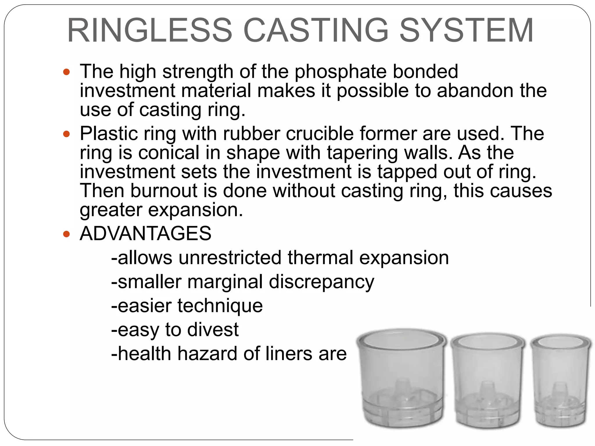 RINGLESS CASTING SYSTEM
 The high strength of the phosphate bonded
investment material makes it possible to abandon the
use of casting ring.
 Plastic ring with rubber crucible former are used. The
ring is conical in shape with tapering walls. As the
investment sets the investment is tapped out of ring.
Then burnout is done without casting ring, this causes
greater expansion.
 ADVANTAGES
-allows unrestricted thermal expansion
-smaller marginal discrepancy
-easier technique
-easy to divest
-health hazard of liners are avoided
 