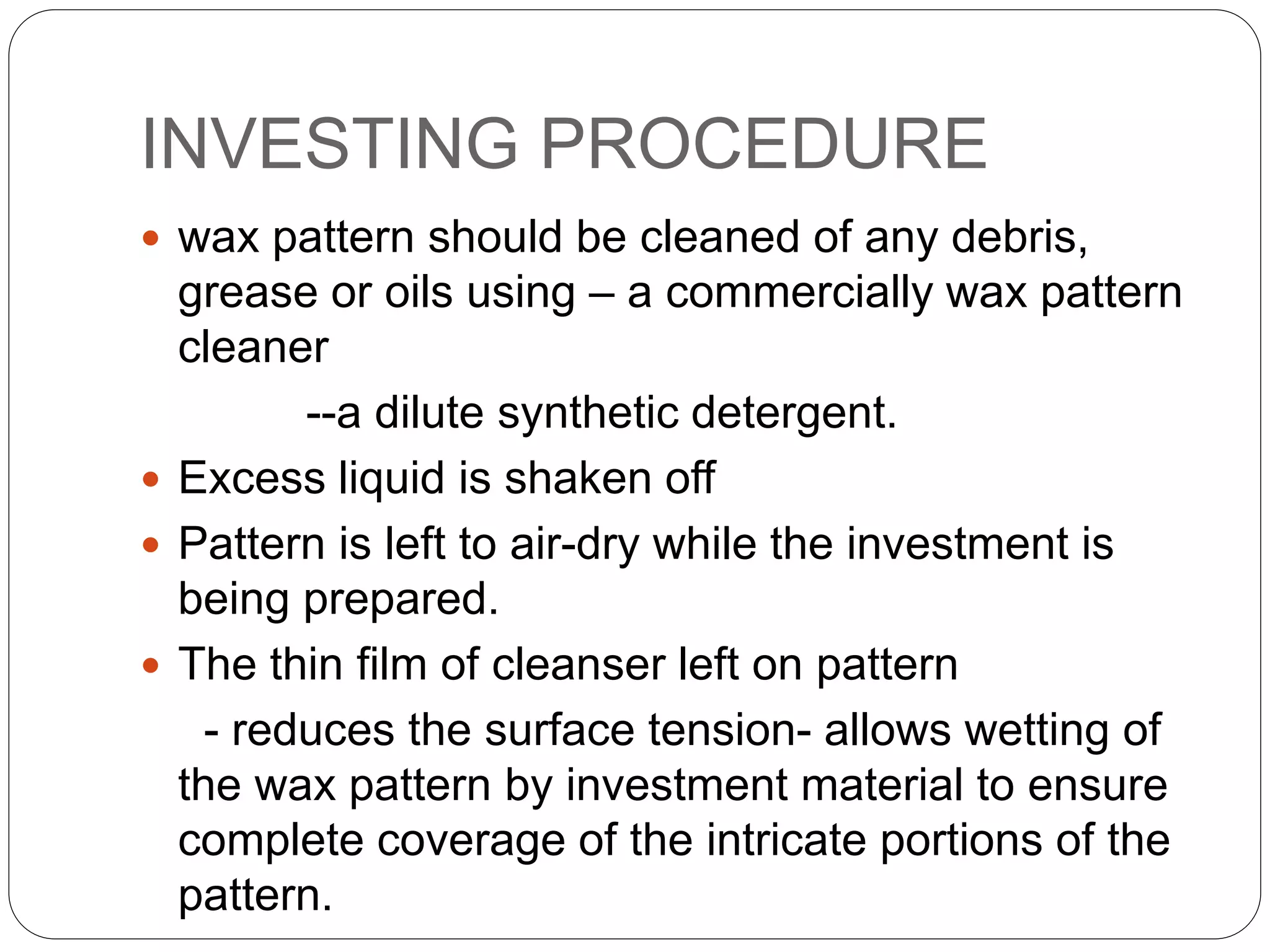INVESTING PROCEDURE
 wax pattern should be cleaned of any debris,
grease or oils using – a commercially wax pattern
cleaner
--a dilute synthetic detergent.
 Excess liquid is shaken off
 Pattern is left to air-dry while the investment is
being prepared.
 The thin film of cleanser left on pattern
- reduces the surface tension- allows wetting of
the wax pattern by investment material to ensure
complete coverage of the intricate portions of the
pattern.
 