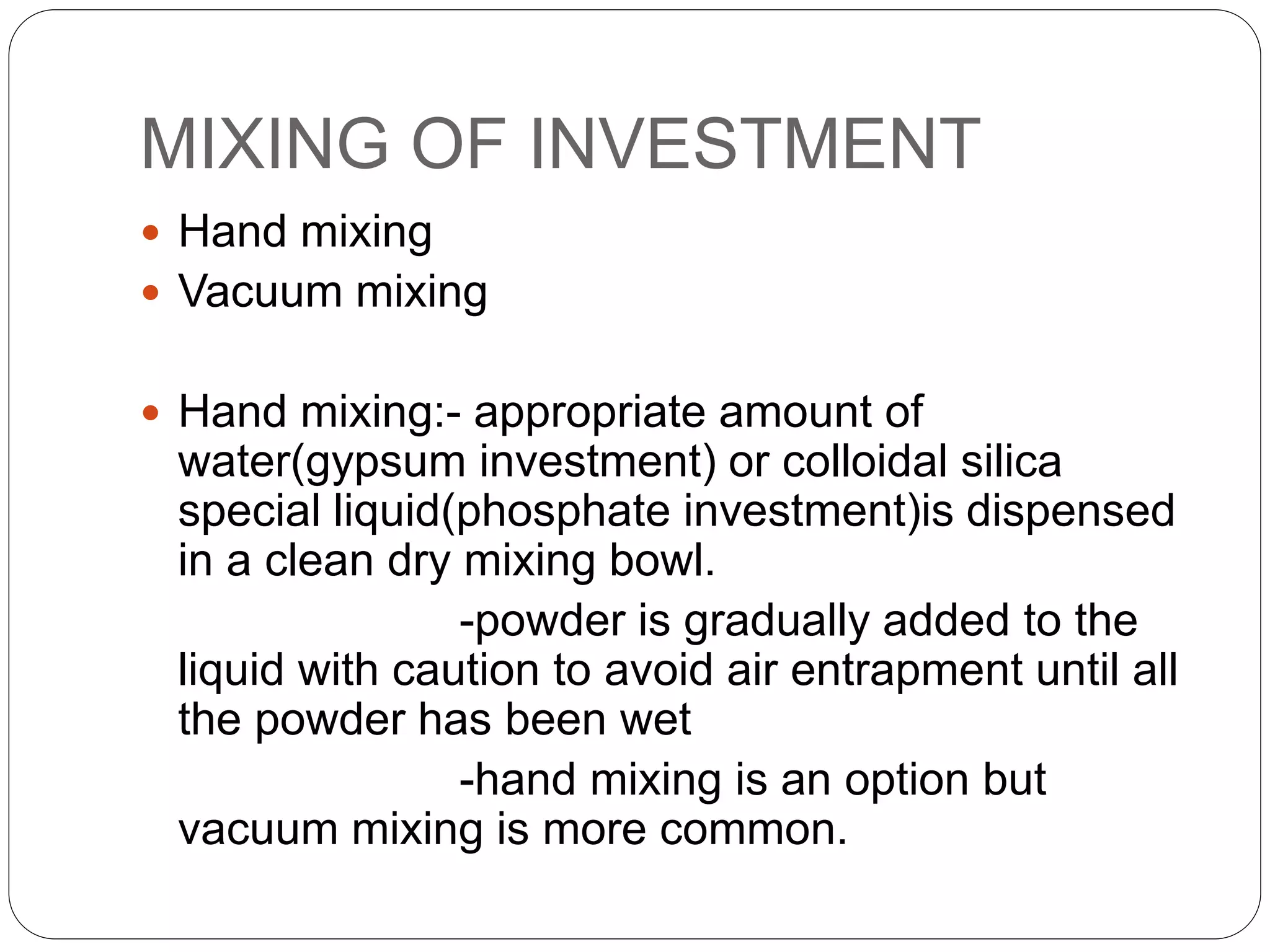 MIXING OF INVESTMENT
 Hand mixing
 Vacuum mixing
 Hand mixing:- appropriate amount of
water(gypsum investment) or colloidal silica
special liquid(phosphate investment)is dispensed
in a clean dry mixing bowl.
-powder is gradually added to the
liquid with caution to avoid air entrapment until all
the powder has been wet
-hand mixing is an option but
vacuum mixing is more common.
 