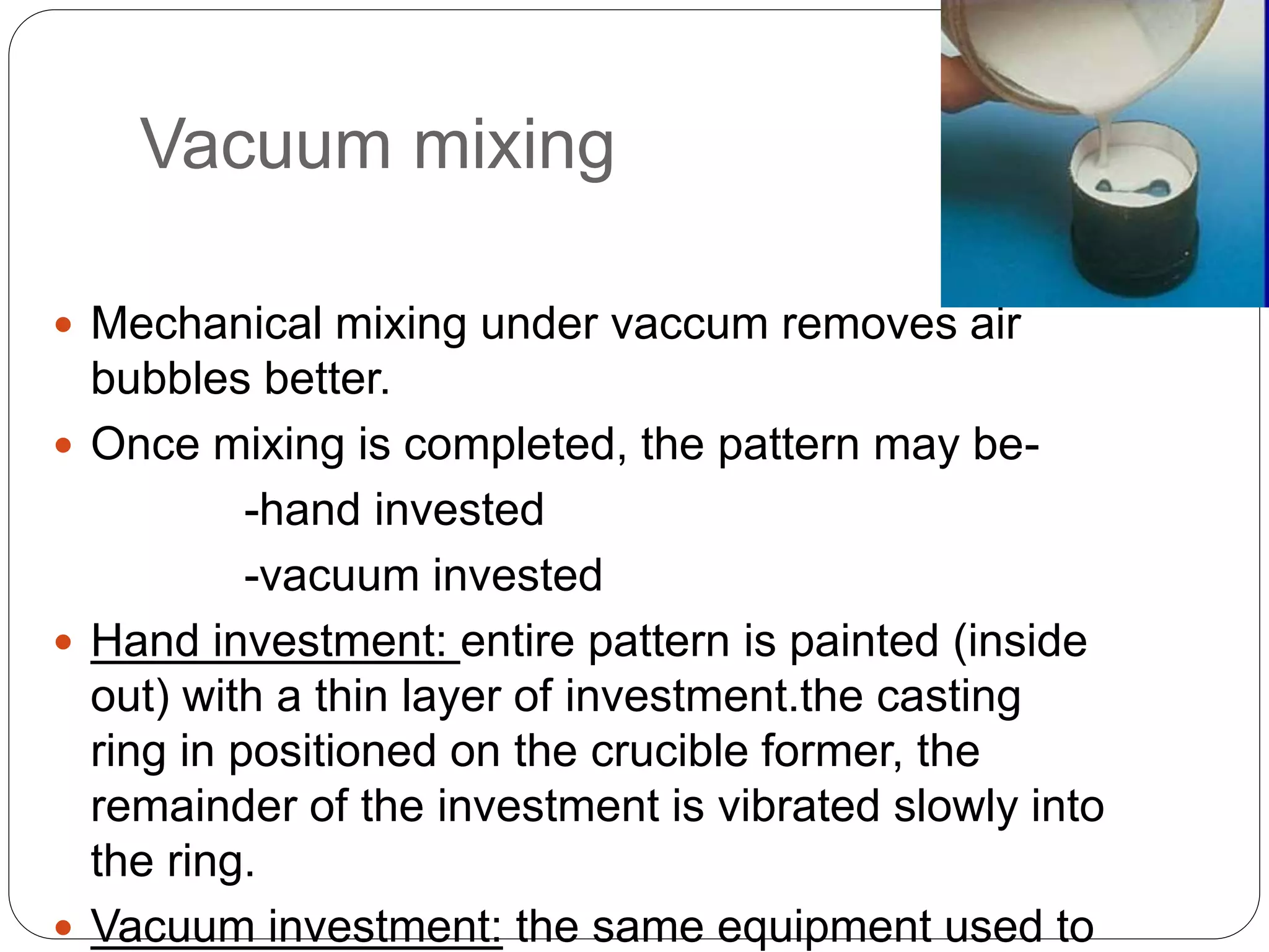 Vacuum mixing
 Mechanical mixing under vaccum removes air
bubbles better.
 Once mixing is completed, the pattern may be-
-hand invested
-vacuum invested
 Hand investment: entire pattern is painted (inside
out) with a thin layer of investment.the casting
ring in positioned on the crucible former, the
remainder of the investment is vibrated slowly into
the ring.
 Vacuum investment: the same equipment used to
 