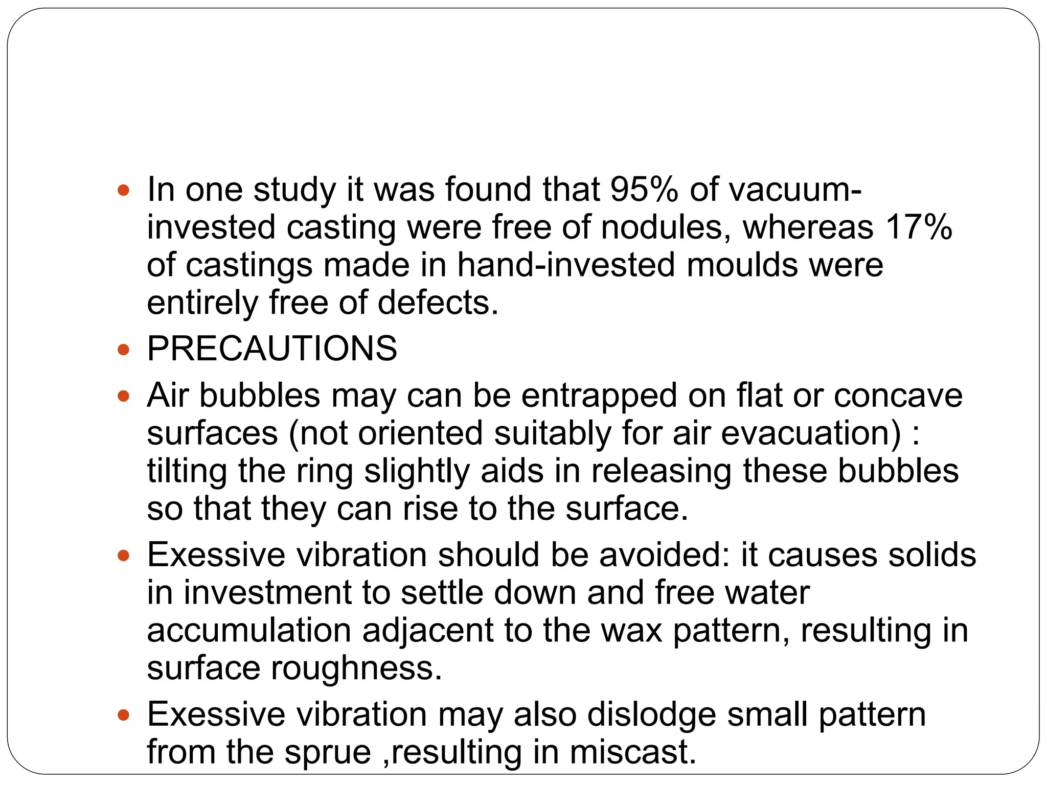  In one study it was found that 95% of vacuum-
invested casting were free of nodules, whereas 17%
of castings made in hand-invested moulds were
entirely free of defects.
 PRECAUTIONS
 Air bubbles may can be entrapped on flat or concave
surfaces (not oriented suitably for air evacuation) :
tilting the ring slightly aids in releasing these bubbles
so that they can rise to the surface.
 Exessive vibration should be avoided: it causes solids
in investment to settle down and free water
accumulation adjacent to the wax pattern, resulting in
surface roughness.
 Exessive vibration may also dislodge small pattern
from the sprue ,resulting in miscast.
 