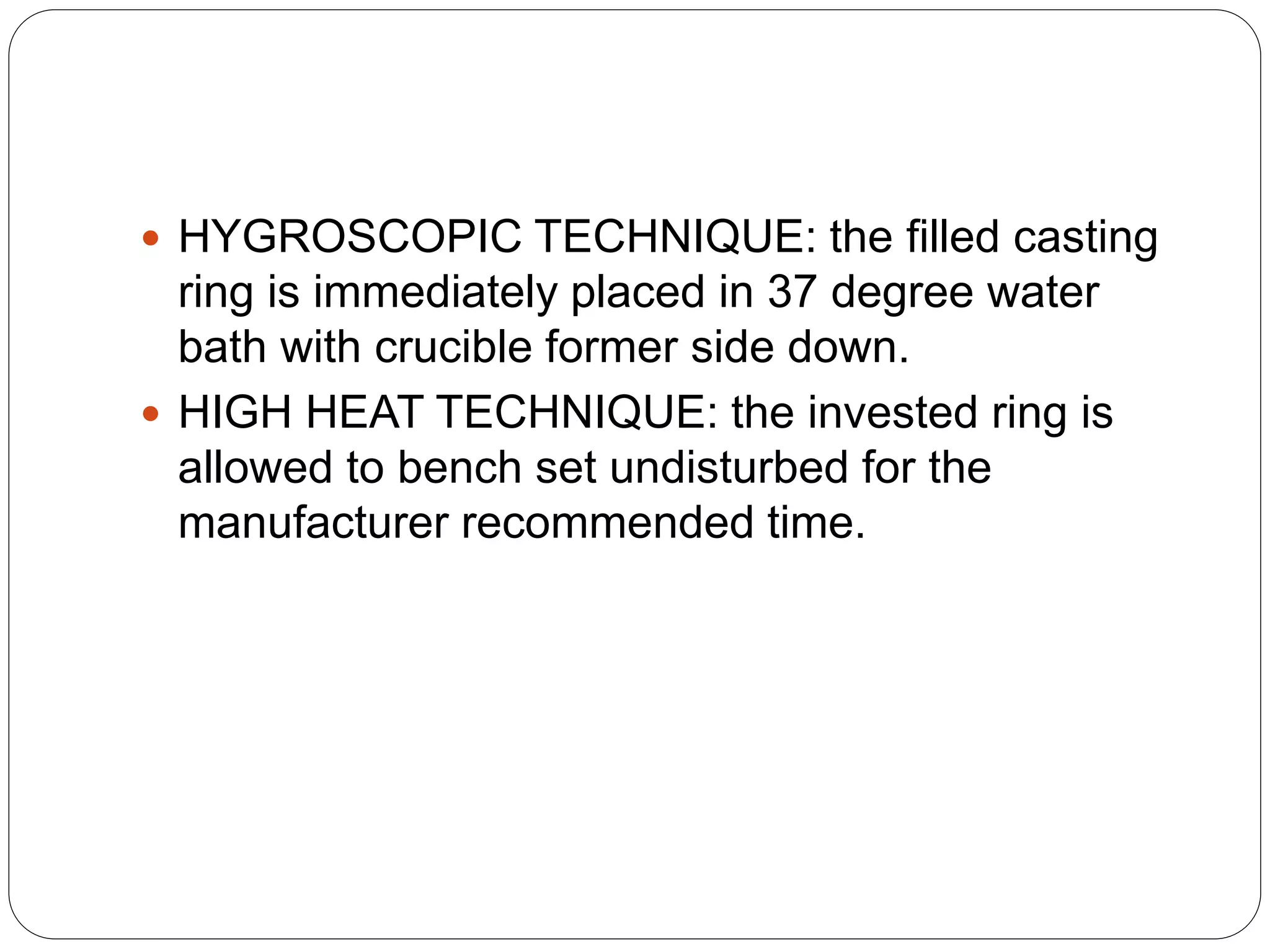  HYGROSCOPIC TECHNIQUE: the filled casting
ring is immediately placed in 37 degree water
bath with crucible former side down.
 HIGH HEAT TECHNIQUE: the invested ring is
allowed to bench set undisturbed for the
manufacturer recommended time.
 