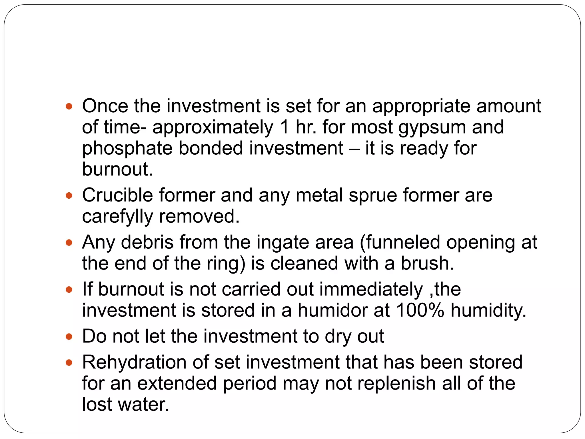  Once the investment is set for an appropriate amount
of time- approximately 1 hr. for most gypsum and
phosphate bonded investment – it is ready for
burnout.
 Crucible former and any metal sprue former are
carefylly removed.
 Any debris from the ingate area (funneled opening at
the end of the ring) is cleaned with a brush.
 If burnout is not carried out immediately ,the
investment is stored in a humidor at 100% humidity.
 Do not let the investment to dry out
 Rehydration of set investment that has been stored
for an extended period may not replenish all of the
lost water.
 