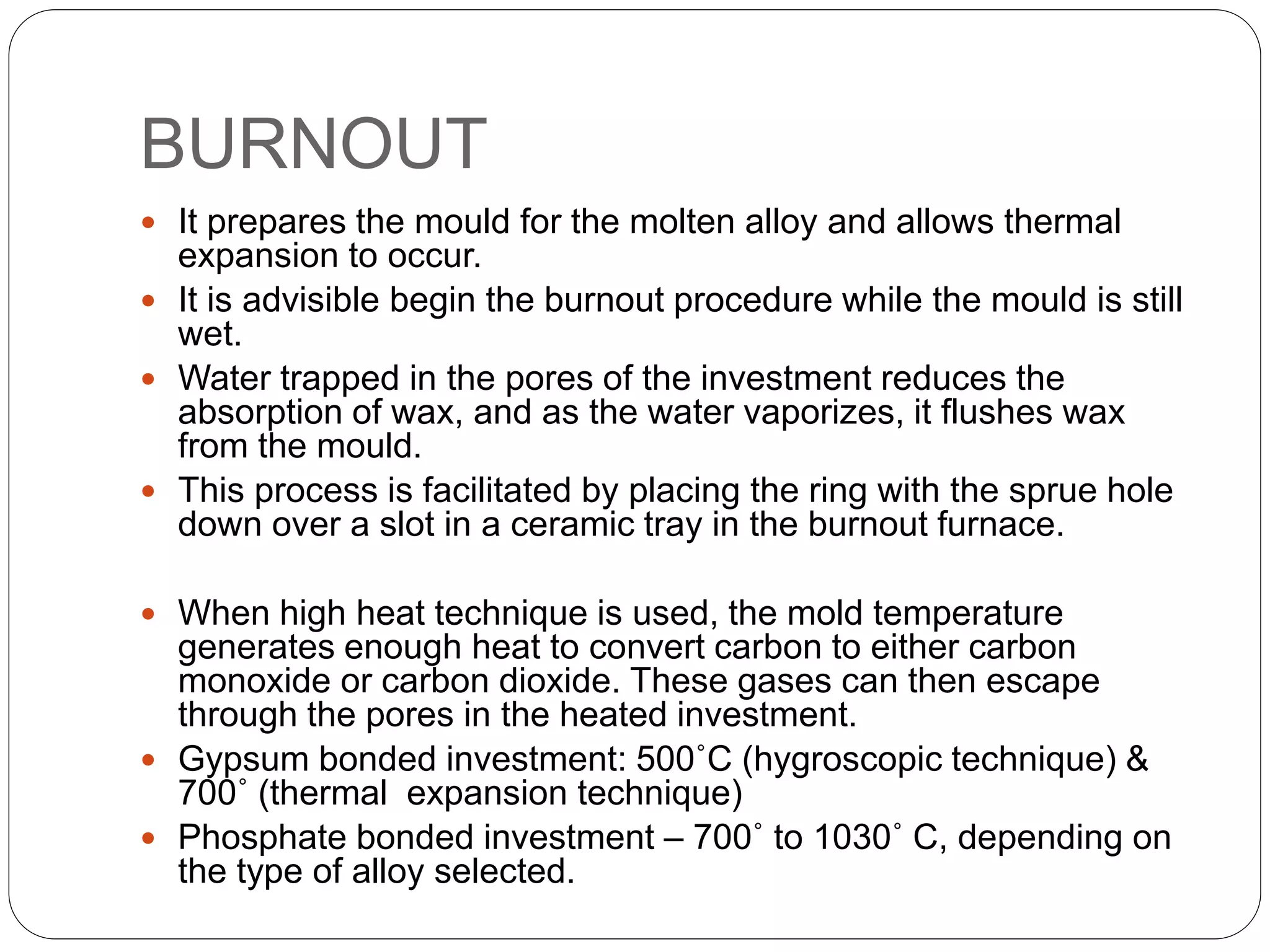 BURNOUT
 It prepares the mould for the molten alloy and allows thermal
expansion to occur.
 It is advisible begin the burnout procedure while the mould is still
wet.
 Water trapped in the pores of the investment reduces the
absorption of wax, and as the water vaporizes, it flushes wax
from the mould.
 This process is facilitated by placing the ring with the sprue hole
down over a slot in a ceramic tray in the burnout furnace.
 When high heat technique is used, the mold temperature
generates enough heat to convert carbon to either carbon
monoxide or carbon dioxide. These gases can then escape
through the pores in the heated investment.
 Gypsum bonded investment: 500˚C (hygroscopic technique) &
700˚ (thermal expansion technique)
 Phosphate bonded investment – 700˚ to 1030˚ C, depending on
the type of alloy selected.
 