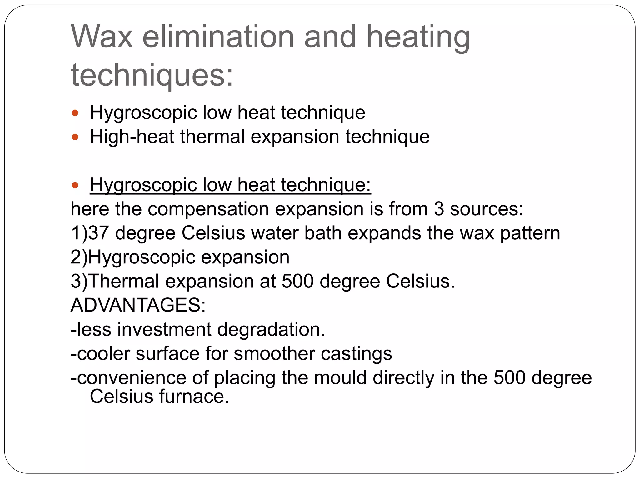 Wax elimination and heating
techniques:
 Hygroscopic low heat technique
 High-heat thermal expansion technique
 Hygroscopic low heat technique:
here the compensation expansion is from 3 sources:
1)37 degree Celsius water bath expands the wax pattern
2)Hygroscopic expansion
3)Thermal expansion at 500 degree Celsius.
ADVANTAGES:
-less investment degradation.
-cooler surface for smoother castings
-convenience of placing the mould directly in the 500 degree
Celsius furnace.
 