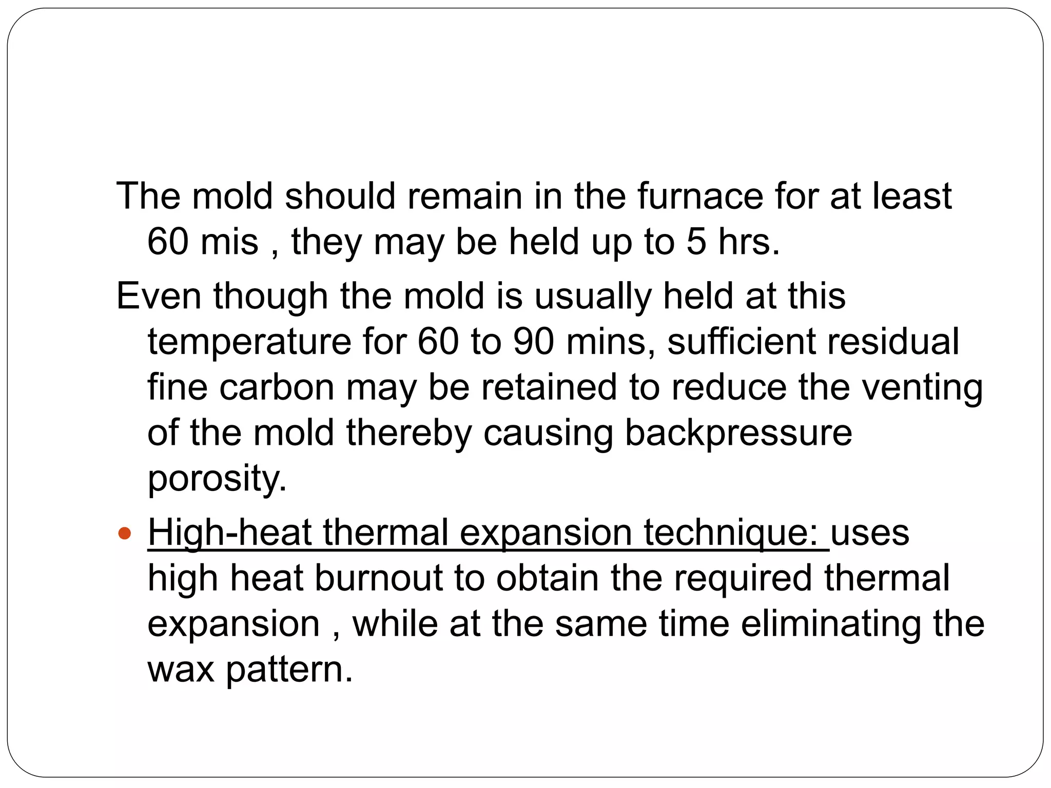 The mold should remain in the furnace for at least
60 mis , they may be held up to 5 hrs.
Even though the mold is usually held at this
temperature for 60 to 90 mins, sufficient residual
fine carbon may be retained to reduce the venting
of the mold thereby causing backpressure
porosity.
 High-heat thermal expansion technique: uses
high heat burnout to obtain the required thermal
expansion , while at the same time eliminating the
wax pattern.
 