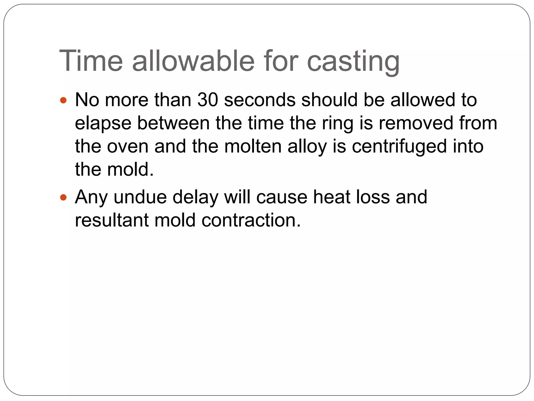 Time allowable for casting
 No more than 30 seconds should be allowed to
elapse between the time the ring is removed from
the oven and the molten alloy is centrifuged into
the mold.
 Any undue delay will cause heat loss and
resultant mold contraction.
 