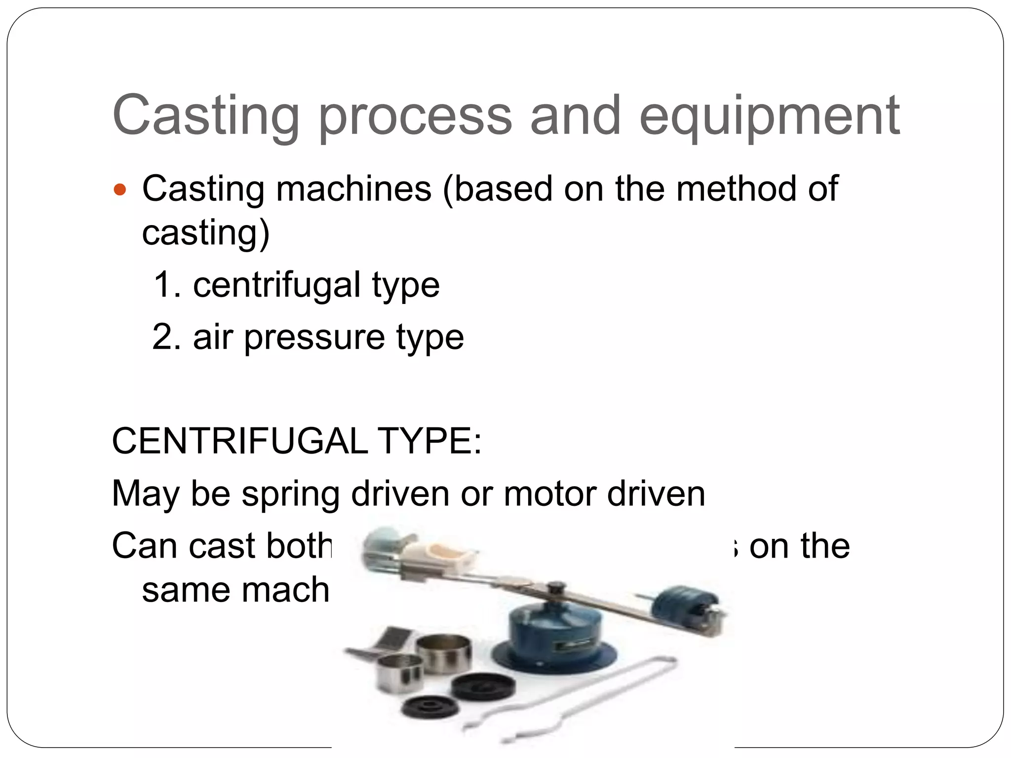 Casting process and equipment
 Casting machines (based on the method of
casting)
1. centrifugal type
2. air pressure type
CENTRIFUGAL TYPE:
May be spring driven or motor driven
Can cast both large and small castings on the
same machine
 