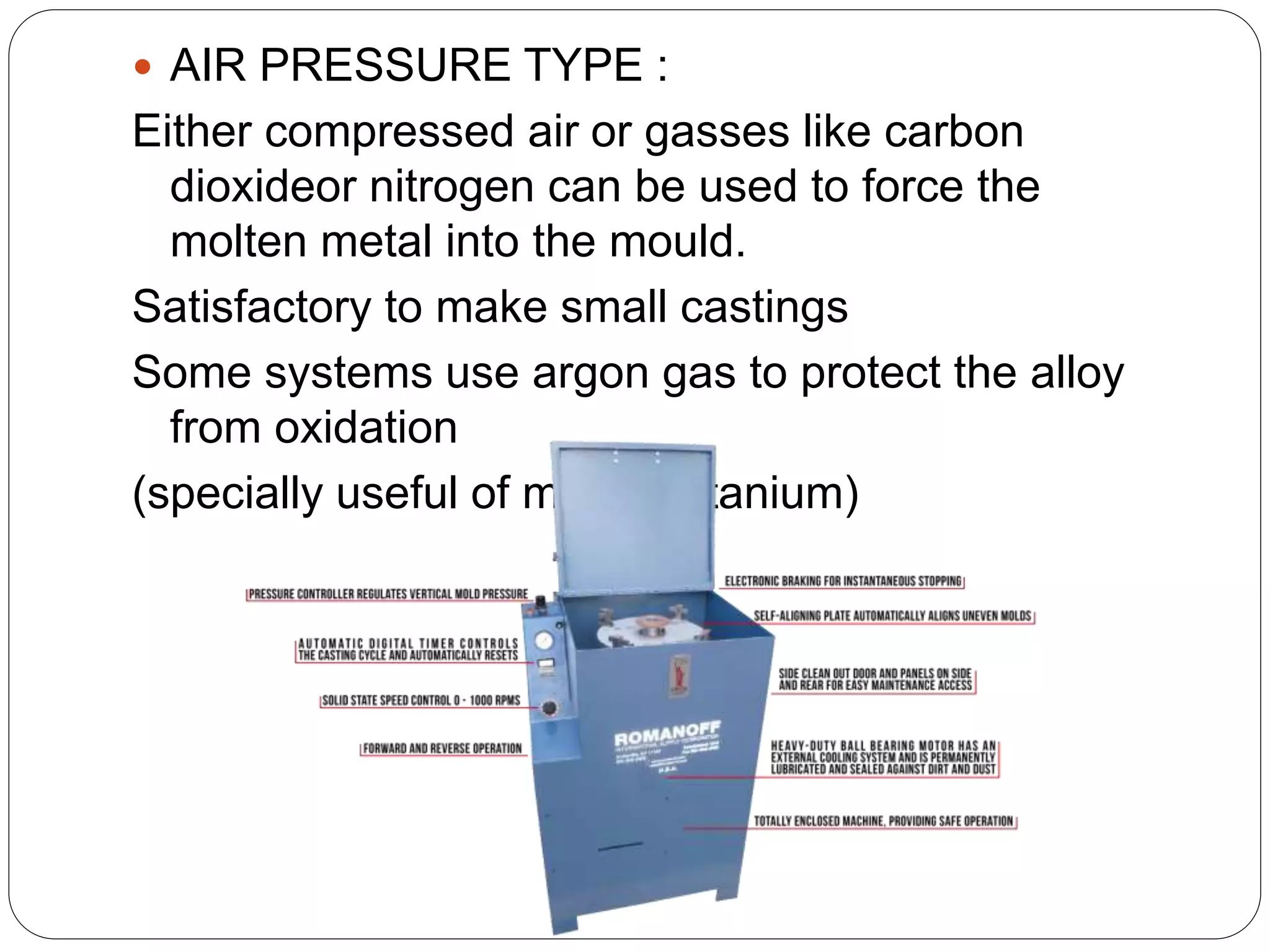  AIR PRESSURE TYPE :
Either compressed air or gasses like carbon
dioxideor nitrogen can be used to force the
molten metal into the mould.
Satisfactory to make small castings
Some systems use argon gas to protect the alloy
from oxidation
(specially useful of melting titanium)
 